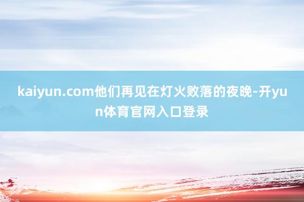 kaiyun.com他们再见在灯火败落的夜晚-开yun体育官网入口登录