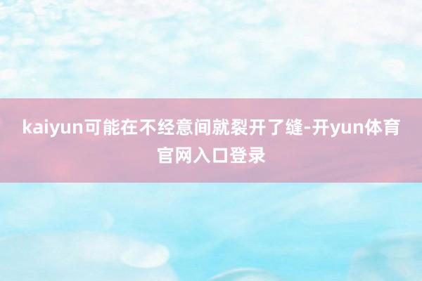 kaiyun可能在不经意间就裂开了缝-开yun体育官网入口登录