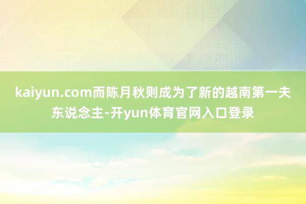 kaiyun.com而陈月秋则成为了新的越南第一夫东说念主-开yun体育官网入口登录