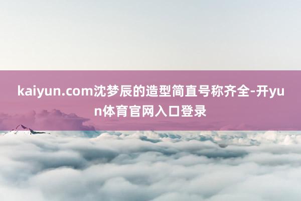 kaiyun.com沈梦辰的造型简直号称齐全-开yun体育官网入口登录
