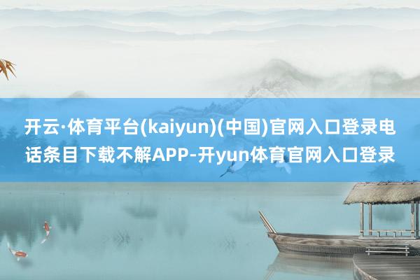 开云·体育平台(kaiyun)(中国)官网入口登录电话条目下载不解APP-开yun体育官网入口登录