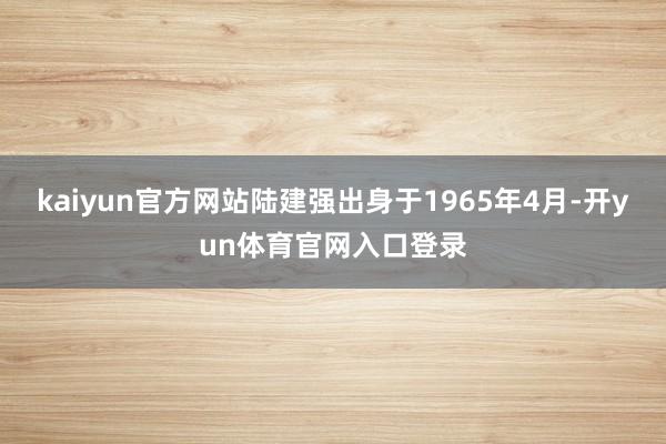 kaiyun官方网站陆建强出身于1965年4月-开yun体育官网入口登录