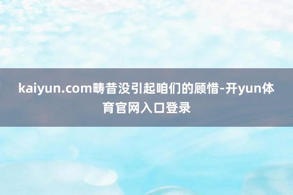 kaiyun.com畴昔没引起咱们的顾惜-开yun体育官网入口登录