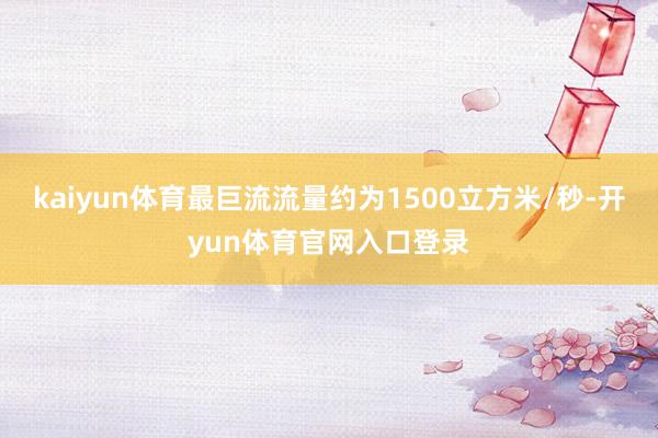 kaiyun体育最巨流流量约为1500立方米/秒-开yun体育官网入口登录