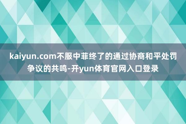 kaiyun.com不服中菲终了的通过协商和平处罚争议的共鸣-开yun体育官网入口登录