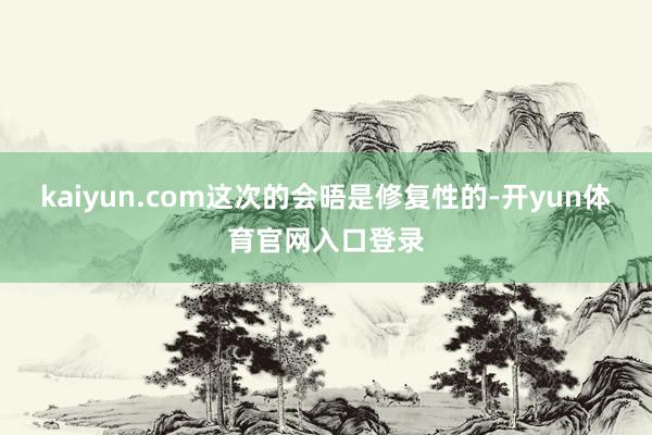 kaiyun.com这次的会晤是修复性的-开yun体育官网入口登录