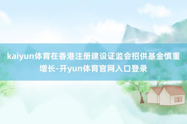 kaiyun体育在香港注册建设证监会招供基金慎重增长-开yun体育官网入口登录