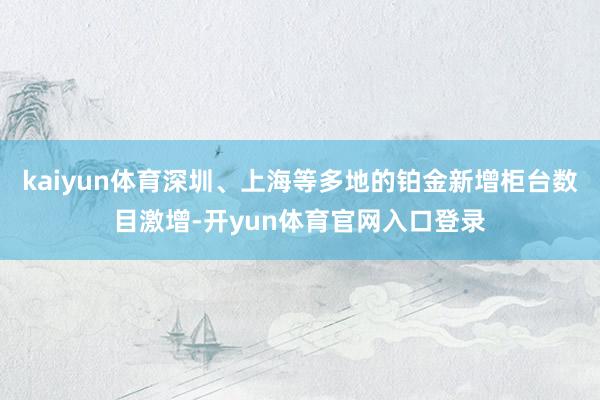 kaiyun体育深圳、上海等多地的铂金新增柜台数目激增-开yun体育官网入口登录