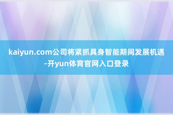 kaiyun.com公司将紧抓具身智能期间发展机遇-开yun体育官网入口登录
