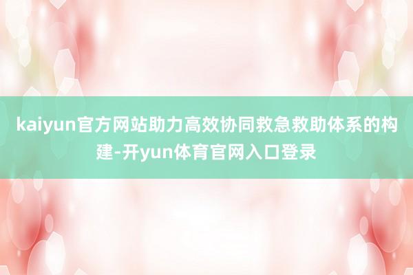 kaiyun官方网站助力高效协同救急救助体系的构建-开yun体育官网入口登录