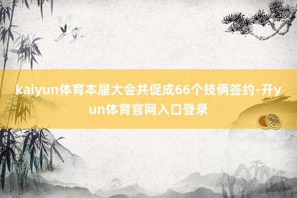kaiyun体育本届大会共促成66个技俩签约-开yun体育官网入口登录