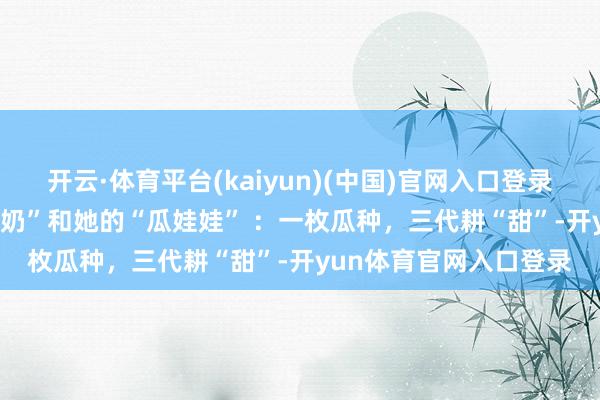 开云·体育平台(kaiyun)(中国)官网入口登录每周三连推 | “西瓜奶奶”和她的“瓜娃娃” ：一枚瓜种，三代耕“甜”-开yun体育官网入口登录