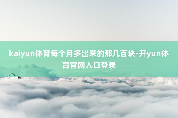 kaiyun体育每个月多出来的那几百块-开yun体育官网入口登录