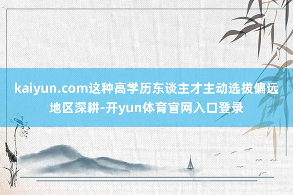 kaiyun.com这种高学历东谈主才主动选拔偏远地区深耕-开yun体育官网入口登录