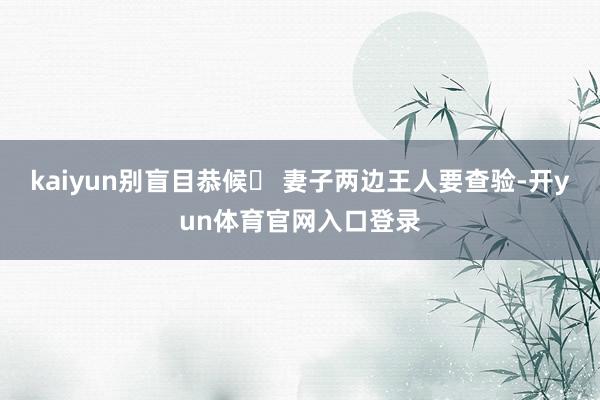 kaiyun别盲目恭候❗ 妻子两边王人要查验-开yun体育官网入口登录