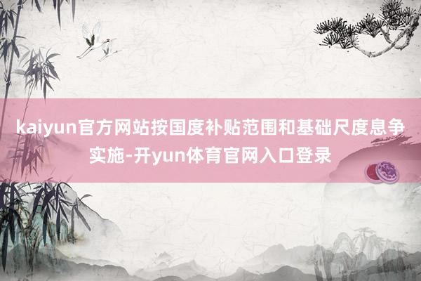 kaiyun官方网站按国度补贴范围和基础尺度息争实施-开yun体育官网入口登录