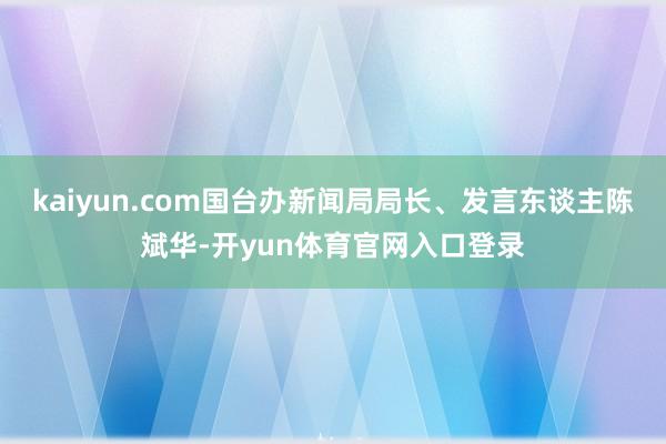 kaiyun.com国台办新闻局局长、发言东谈主陈斌华-开yun体育官网入口登录