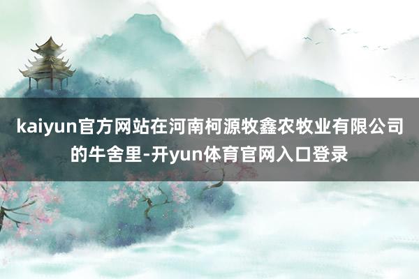 kaiyun官方网站在河南柯源牧鑫农牧业有限公司的牛舍里-开yun体育官网入口登录