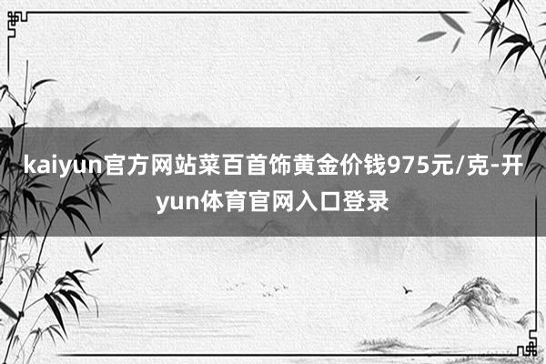kaiyun官方网站菜百首饰黄金价钱975元/克-开yun体育官网入口登录
