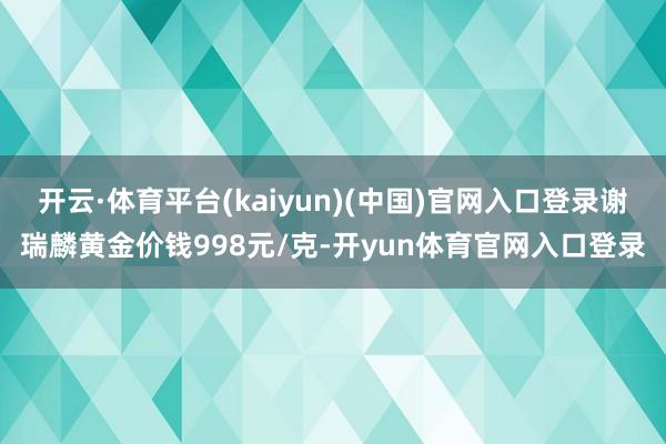 开云·体育平台(kaiyun)(中国)官网入口登录谢瑞麟黄金价钱998元/克-开yun体育官网入口登录