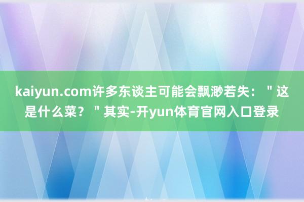 kaiyun.com许多东谈主可能会飘渺若失：＂这是什么菜？＂其实-开yun体育官网入口登录