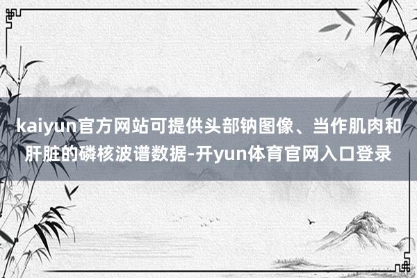 kaiyun官方网站可提供头部钠图像、当作肌肉和肝脏的磷核波谱数据-开yun体育官网入口登录