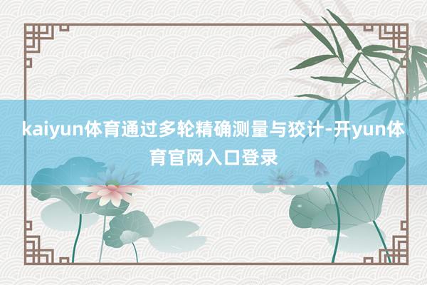 kaiyun体育通过多轮精确测量与狡计-开yun体育官网入口登录