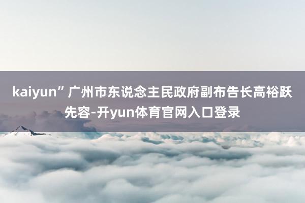 kaiyun”广州市东说念主民政府副布告长高裕跃先容-开yun体育官网入口登录