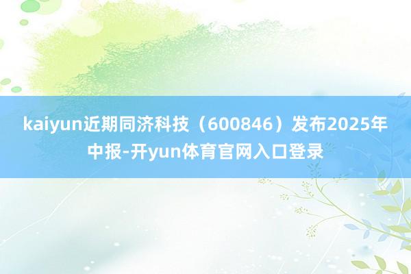 kaiyun近期同济科技（600846）发布2025年中报-开yun体育官网入口登录