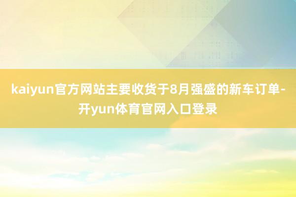 kaiyun官方网站主要收货于8月强盛的新车订单-开yun体育官网入口登录