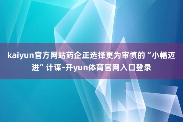 kaiyun官方网站药企正选择更为审慎的“小幅迈进”计谋-开yun体育官网入口登录