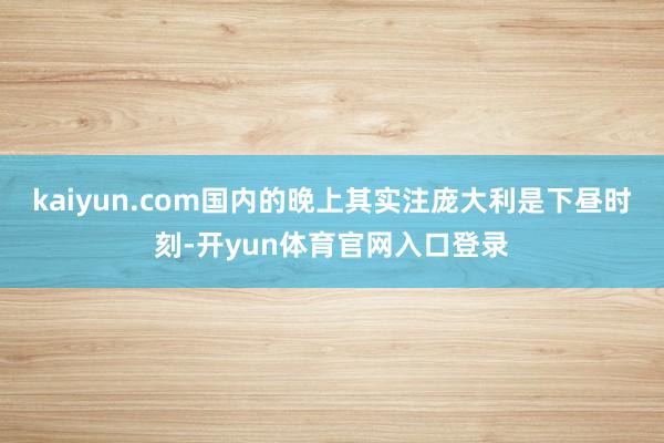 kaiyun.com国内的晚上其实注庞大利是下昼时刻-开yun体育官网入口登录