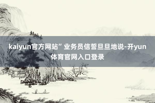 kaiyun官方网站”业务员信誓旦旦地说-开yun体育官网入口登录