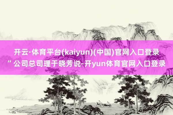 开云·体育平台(kaiyun)(中国)官网入口登录”公司总司理于晓芳说-开yun体育官网入口登录