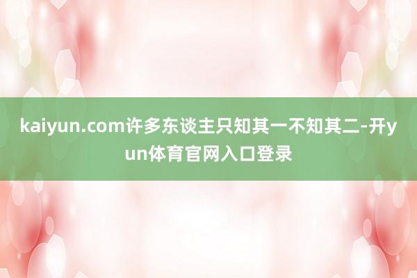 kaiyun.com许多东谈主只知其一不知其二-开yun体育官网入口登录