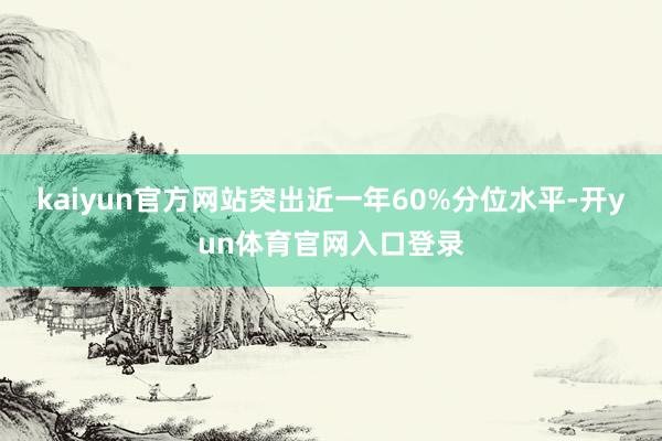 kaiyun官方网站突出近一年60%分位水平-开yun体育官网入口登录