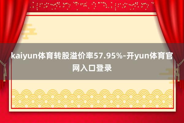 kaiyun体育转股溢价率57.95%-开yun体育官网入口登录