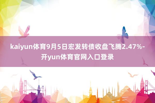 kaiyun体育9月5日宏发转债收盘飞腾2.47%-开yun体育官网入口登录
