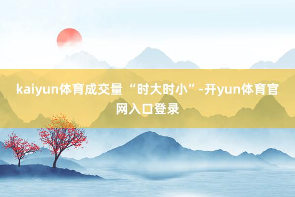 kaiyun体育成交量 “时大时小”-开yun体育官网入口登录