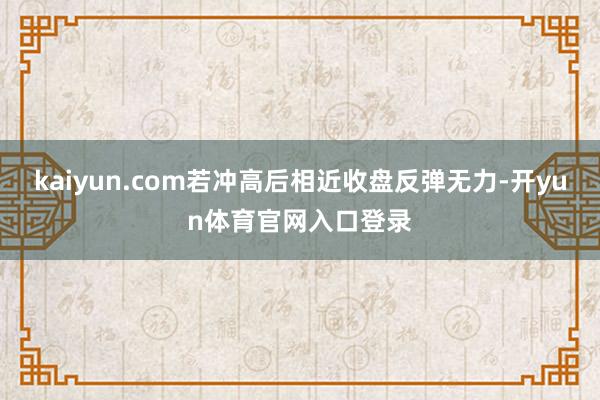 kaiyun.com若冲高后相近收盘反弹无力-开yun体育官网入口登录