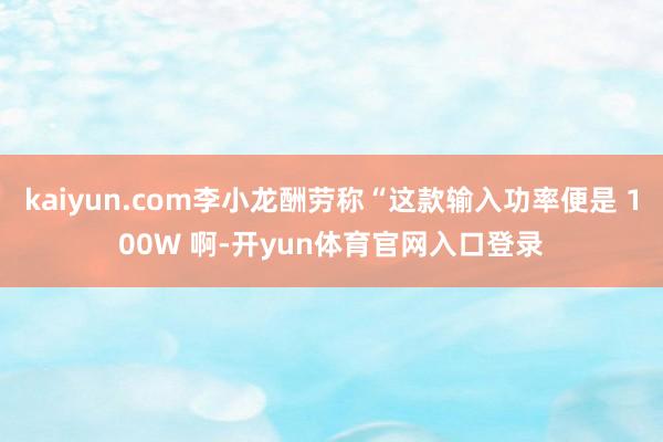 kaiyun.com李小龙酬劳称“这款输入功率便是 100W 啊-开yun体育官网入口登录