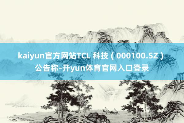 kaiyun官方网站TCL 科技 ( 000100.SZ ) 公告称-开yun体育官网入口登录
