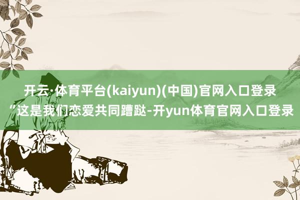 开云·体育平台(kaiyun)(中国)官网入口登录“这是我们恋爱共同蹧跶-开yun体育官网入口登录