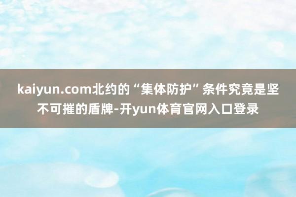kaiyun.com北约的“集体防护”条件究竟是坚不可摧的盾牌-开yun体育官网入口登录