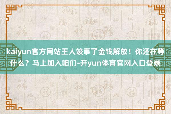 kaiyun官方网站王人竣事了金钱解放!你还在等什么?马上加入咱们-开yun体育官网入口登录