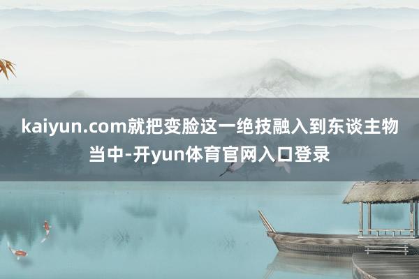 kaiyun.com就把变脸这一绝技融入到东谈主物当中-开yun体育官网入口登录