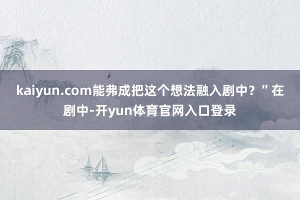 kaiyun.com能弗成把这个想法融入剧中?”在剧中-开yun体育官网入口登录