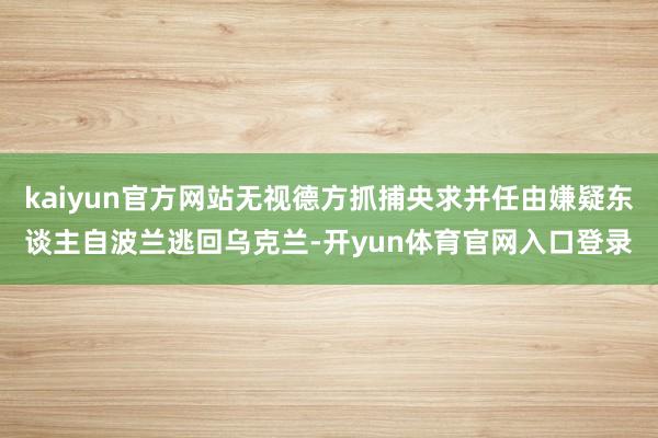 kaiyun官方网站无视德方抓捕央求并任由嫌疑东谈主自波兰逃回乌克兰-开yun体育官网入口登录