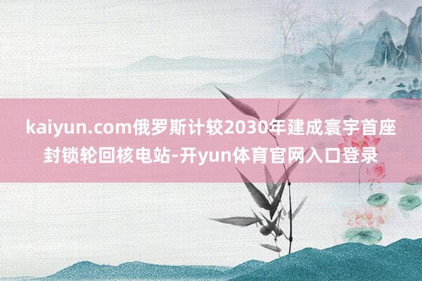 kaiyun.com俄罗斯计较2030年建成寰宇首座封锁轮回核电站-开yun体育官网入口登录