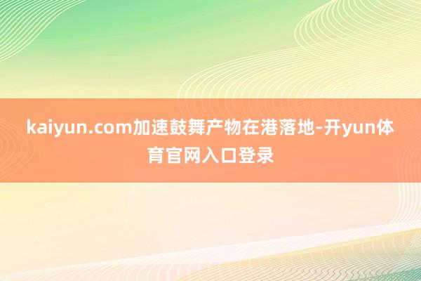 kaiyun.com加速鼓舞产物在港落地-开yun体育官网入口登录